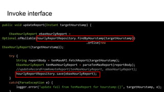 public void updateReport(Instant targetHourstamp) {
EbaxHourlyReport ebaxHourlyReport =
Optional.ofNullable(hourlyReportRepository.findByHourstamp(targetHourstamp))
.orElse(new
EbaxHourlyReport(targetHourstamp));
try {
String reportBody = tenMaxAPI.fetchReport(targetHourstamp);
EbaxHourlyReport tenMaxHourlyReport = parseTenMaxReport(reportBody);
//updateRecordFromRemoteReport(tenMaxHourlyReport, ebaxHourlyReport);
hourlyReportRepository.save(ebaxHourlyReport);
}
catch(ParseException e) {
logger.error("update fail from TenMaxReport for hourstamp:{}", targetHourstamp, e);
Invoke interface
 