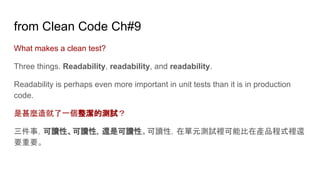 from Clean Code Ch#9
What makes a clean test?
Three things. Readability, readability, and readability.
Readability is perhaps even more important in unit tests than it is in production
code.
是甚麼造就了一個整潔的測試？
三件事，可讀性、可讀性，還是可讀性。可讀性，在單元測試裡可能比在產品程式裡還
要重要。
 