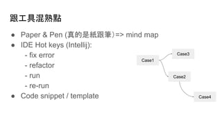 跟工具混熟點
● Paper & Pen (真的是紙跟筆）=> mind map
● IDE Hot keys (Intellij):
- fix error
- refactor
- run
- re-run
● Code snippet / template
Case1
Case2
Case3
Case4
 