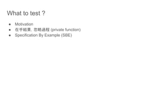 What to test ?
● Motivation
● 在乎結果，忽略過程 (private function)
● Specification By Example (SBE)
 