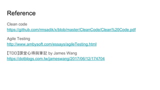 Reference
Clean code
https://github.com/rmsadik/x/blob/master/CleanCode/Clean%20Code.pdf
Agile Testing
http://www.ambysoft.com/essays/agileTesting.html
【TDD】課堂心得與筆記 by James Wang
https://dotblogs.com.tw/jameswang/2017/06/12/174704
 