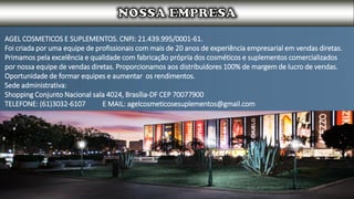 AGEL COSMETICOS E SUPLEMENTOS. CNPJ: 21.439.995/0001-61.
Foi criada por uma equipe de profissionais com mais de 20 anos de experiência empresarial em vendas diretas.
Primamos pela excelência e qualidade com fabricação própria dos cosméticos e suplementos comercializados
por nossa equipe de vendas diretas. Proporcionamos aos distribuidores 100% de margem de lucro de vendas.
Oportunidade de formar equipes e aumentar os rendimentos.
Sede administrativa:
Shopping Conjunto Nacional sala 4024, Brasília-DF CEP 70077900
TELEFONE: (61)3032-6107 E MAIL: agelcosmeticosesuplementos@gmail.com
 