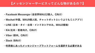 【メッセンジャーサービスってどんな物があるの？】
・Facebook Messenger (全世界MAU12億⼈。C向け)
・Wechat(中国。MAU9億⼈弱。チャットボットというよりもミニアプリ)
・LINE (⽇本・タイ・台湾・インドネシアのみ。MAU2億強)
・Kik(北⽶・若者向け。C向け)
・Viber (欧州。C向け)
・Slack (B向け)
→利⽤者にあったメッセンジャープラットフォームを選択する必要がある
 