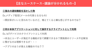 【主なユースケース~議論が分かれるもの~】
①強みの通知機能を活かした物
Ex.メディア配信(メールの代替となるもの)
→開封率がいいと⾔われているけど、増えてくると嫌な感じがするのでは？
②何か本体アプリケーションに対して操作するクライアントとして利⽤
Ex. IoTデバイスのクライアントとして利⽤
→本当にユーザーが満⾜する機能が全て網羅できるか？開発側のリソース不⾜解消
に繋がるのは理解できるが・・・
→アプリのほうが使える機能のでは？？
 