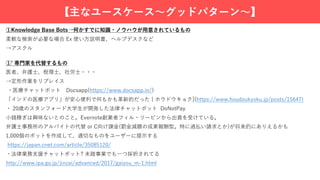 【主なユースケース〜グッドパターン〜】
①Knowledge Base Bots→何かすでに知識・ノウハウが⽤意されているもの
柔軟な検索が必要な場合 Ex 使い⽅説明書、ヘルプデスクなど
→アスクル
①ʼ 専⾨家を代替するもの
医者、弁護⼠、税理⼠、社労⼠・・・
→定形作業をリプレイス
・医療チャットボット Docsapp(https://www.docsapp.in/)
「インドの医療アプリ」が安⼼便利で何もかも⾰新的だった | ホウドウキョク](https://www.houdoukyoku.jp/posts/15647)
・ 20歳のスタンフォード⼤学⽣が開発した法律チャットボット DoNotPay
⼩銭稼ぎは興味ないとのこと。Evernote創業者フィル・リービンから出資を受けている。
弁護⼠事務所のアルバイトの代替 or C向け課⾦(罰⾦減額の成果報酬型。特に過払い請求とか)が将来的にありえるかも
1,000個のボットを作成して、適切なものをユーザーに提⽰する
https://japan.cnet.com/article/35085120/
・法律業務⽀援チャットボット? 未踏事業でも⼀つ採択されてる
http://www.ipa.go.jp/jinzai/advanced/2017/gaiyou_m-1.html
 