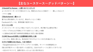 【主なユースケース〜グッドパターン〜】
②Handoff to Human →⼈間へのバトンタッチ
よくカスタマーサービスで使われている。簡単なものは⼈⼯知能で・・・難しいのは⼈で
→ヤマト運輸
③Backchannel→裏ルート
裏では⼈間が操作しているけど、側はボットという場合
Facebookのボットは、標準搭載で使⽤できる
④ソーシャル性
メッセンジャーサービス上で既につながっているので、再び繋がる必要性が無い
→グループでみんなで同時にアプリを使うという新しい体験
→⼈狼Bot(LINE BOT AWRADS決勝進出) 20万⼈強の登録者
⑤LINE Beaconを利⽤した位置情報を利⽤した物
→ユニクロ。販促に使える。株式会社アポロでもイベント系で1件進めている
⑥タスク⾃動化(主にSlack。つまりB向け)
→GoogleAnalyticsなどマーケティングツールの通知、サーバーの状態監視とか
(個⼈的予想)チャット型⼩説ボットは流⾏る。(北⽶ではティーンに流⾏ってきている)
→⾃分のテキストで、展開が変わったらより没⼊感が⾼まる
 