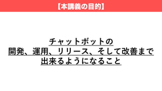 【本講義の目的】
チャットボットの
開発、運⽤、リリース、そして改善まで
出来るようになること
 