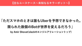 【主なユースケース〜未知なるキラーボット〜】
「ただスマホのときは誰もUberを予想できなかった。
限られた数個のBotが世界を変えるだろう」
by Amir Shevat(slackのエンジニアリレーショントップ)
 