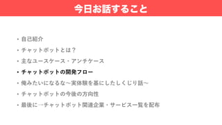 • ⾃⼰紹介
• チャットボットとは？
• 主なユースケース・アンチケース
• チャットボットの開発フロー
• 俺みたいになるな〜実体験を基にしたしくじり話〜
• チャットボットの今後の⽅向性
• 最後に→チャットボット関連企業・サービス⼀覧を配布
今日お話すること
 