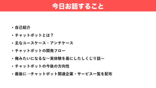 • ⾃⼰紹介
• チャットボットとは？
• 主なユースケース・アンチケース
• チャットボットの開発フロー
• 俺みたいになるな〜実体験を基にしたしくじり話〜
• チャットボットの今後の⽅向性
• 最後に→チャットボット関連企業・サービス⼀覧を配布
今日お話すること
 