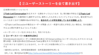 (2)実際の利⽤シーンについて
①Task-Led Conversation(あるタスク・仕事をやってもらうもの Ex. ⾶⾏機の予約など)②Topic-Led
Discussion(多くの選択肢から選択すもの Ex. 漠然としたものをレコメンドしてもらうもの。服を探すなど)
という⼤きく分けて2種類のBotが存在する。⾃分のボットが何を⽬指しているかを意識しよう。
→②Topic-Led Discussionの場合はユーザーが間違ったり・希望する答えが存在しない場合は、別の話題に
する or⼈間が代替するようにしても良い
<ユーザーストーリーをまとめるときに、気をつける点>
①【ユーザーストーリーの基本的な流れ】
[1]Understand intent(ユーザーの意図を読み取る) [2] Extract entities (ユーザーの⼊⼒したテキストから主
要な単語・⽂章を読み取る)[3]Execute Task(必要なタスクを完遂する)
この3つをぐるぐる回すことになるので、ユーザーがこの状態の時にどういった発⾔をするだろうかと予測
する
→基本的にはif⽂か、⾃然⾔語処理技術・⾃然⾔語処理APIを⽤いる
（詳しくは、僕のQiitaの記事(http://qiita.com/kenzo0202/items/582e3a5e06b64ab24964)で)
【 ②ユーザーストーリーを全て書き出す】
 