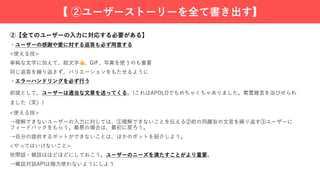 ②【全てのユーザーの⼊⼒に対応する必要がある】
・ユーザーの感謝や愛に対する返答も必ず⽤意する
<使える技>
単純な⽂字に加えて、絵⽂字👍、GIF、写真を使うのも重要
同じ返答を繰り返さず、バリエーションをもたせるように
・エラーハンドリングを必ず⾏う
前提として、ユーザーは適当な⽂章を送ってくる。(これはAPOLOでもめちゃくちゃありました。罵詈雑⾔を浴びせられ
ました（笑）)
<使える技>
→理解できないユーザーの⼊⼒に対しては、①理解できないことを伝える②前の同趣旨の⽂⾔を繰り返す③ユーザーに
フィードバックをもらう。最悪の場合は、最初に戻ろう。
→⾃分の提供するボットができないことは、ほかのボットを紹介しよう。
<やってはいけないこと>
世間話・雑談はほどほどにしておこう。ユーザーのニーズを満たすことがより重要。
→雑談対話APIは極⼒使わないようにしよう
【 ②ユーザーストーリーを全て書き出す】
 