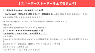 ③【適切な質問が出来ているか必ずチェックする】
・Yes/Noなのか、特定の答えを聞き出すかで、質問は異なる。⼈間の会話と考え⽅を前提にして、そこか
らより意図する答えを引き出せるようにしよう！
Ex.「いつ⾶⾏機を使いますか？」→「何⽉何⽇何時に⾶⾏機をつかいますか？」
<使える技>
→答えられる選択肢を制限する(ボタン・記⼊例を書く)
④【エンゲージメントを⾼める施策を実施しよう】
ユーザーが使いこなせるように、細かな配慮をしよう。
＜使える技＞
①helpコマンド(⽂脈に即したhelpコマンドの対応を⽤意すると尚良い)→いつでも使い⽅を確認できるよう
に
②helloコマンド→会話の始め、最初のシナリオに⾏けるコマンドを⽤意
③プラットフォーム専⽤のもの
→Ex: ヤマトの「にゃ」って返してくれるもの
【 ②ユーザーストーリーを全て書き出す】
 
