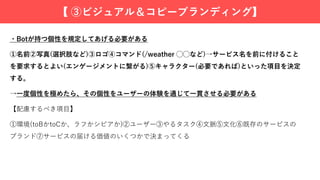 ・Botが持つ個性を規定してあげる必要がある
①名前②写真(選択肢など)③ロゴ④コマンド(/weather ◯◯など)→サービス名を前に付けること
を要求するとよい(エンゲージメントに繋がる)⑤キャラクター(必要であれば)といった項⽬を決定
する。
→⼀度個性を極めたら、その個性をユーザーの体験を通じて⼀貫させる必要がある
【配慮するべき項⽬】
①環境(toBかtoCか、ラフかシビアか)②ユーザー③やるタスク④⽂脈⑤⽂化⑥既存のサービスの
ブランド⑦サービスの届ける価値のいくつかで決まってくる
【 ③ビジュアル＆コピーブランディング】
 