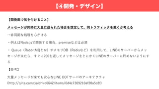 【④開発・デザイン】
【開発⾯で気を付けること】
メッセージが同時に⼤量に送られた場合を想定して、同トラフィックを裁くか考える
→⾮同期な処理を⼼がける
・例えばNode.jsで開発する場合、promiseなどは必須
・ Queue（RabbitMQとか）やメモリDB（Redisなど）を利⽤して、LINEのサーバーからメッ
セージが来たら、すぐに200を返してメッセージをとにかくLINEのサーバーに貯めないようにす
る
【参考】
⼤量メッセージが来ても安⼼なLINE BOTサーバのアーキテクチャ
(http://qiita.com/yoichiro6642/items/6d4c7309210af20a5c8f)
 