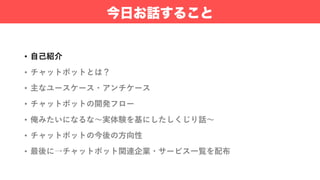 • ⾃⼰紹介
• チャットボットとは？
• 主なユースケース・アンチケース
• チャットボットの開発フロー
• 俺みたいになるな〜実体験を基にしたしくじり話〜
• チャットボットの今後の⽅向性
• 最後に→チャットボット関連企業・サービス⼀覧を配布
今日お話すること
 