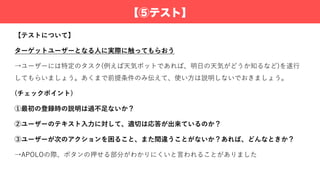 【⑤テスト】
【テストについて】
ターゲットユーザーとなる⼈に実際に触ってもらおう
→ユーザーには特定のタスク(例えば天気ボットであれば、明⽇の天気がどうか知るなど)を遂⾏
してもらいましょう。あくまで前提条件のみ伝えて、使い⽅は説明しないでおきましょう。
(チェックポイント)
①最初の登録時の説明は過不⾜ないか？
②ユーザーのテキスト⼊⼒に対して、適切は応答が出来ているのか？
③ユーザーが次のアクションを困ること、また間違うことがないか？あれば、どんなときか？
→APOLOの際、ボタンの押せる部分がわかりにくいと⾔われることがありました
 