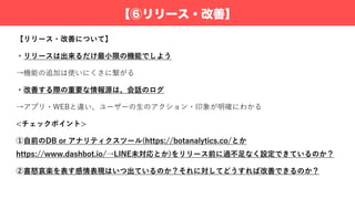 【⑥リリース・改善】
【リリース・改善について】
・リリースは出来るだけ最⼩限の機能でしよう
→機能の追加は使いにくさに繋がる
・改善する際の重要な情報源は、会話のログ
→アプリ・WEBと違い、ユーザーの⽣のアクション・印象が明確にわかる
<チェックポイント>
①⾃前のDB or アナリティクスツール(https://botanalytics.co/とか
https://www.dashbot.io/→LINE未対応とか)をリリース前に過不⾜なく設定できているのか？
②喜怒哀楽を表す感情表現はいつ出ているのか？それに対してどうすれば改善できるのか？
 