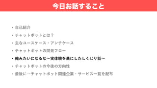• ⾃⼰紹介
• チャットボットとは？
• 主なユースケース・アンチケース
• チャットボットの開発フロー
• 俺みたいになるな〜実体験を基にしたしくじり話〜
• チャットボットの今後の⽅向性
• 最後に→チャットボット関連企業・サービス⼀覧を配布
今日お話すること
 