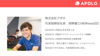 株式会社アポロ
代表取締役社⻑ 岡野健三(@OKenzo22)
2013年4⽉: 早稲⽥⼤学法学部 ⼊学
2016年7⽉: 早稲⽥アプリケーションコンテスト準優勝
2017年3⽉: LINEBOTAWRADS 企業賞受賞
2017年7⽉: 「新たな繋がりを創出する」ことをビジョンに、
株式会社アポロを設⽴。代表取締役社⻑に就任。
 