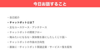• ⾃⼰紹介
• チャットボットとは？
• 主なユースケース・アンチケース
• チャットボットの開発フロー
• 俺みたいになるな〜実体験を基にしたしくじり話〜
• チャットボットの今後の⽅向性
• 最後に→チャットボット関連企業・サービス⼀覧を配布
今日お話すること
 