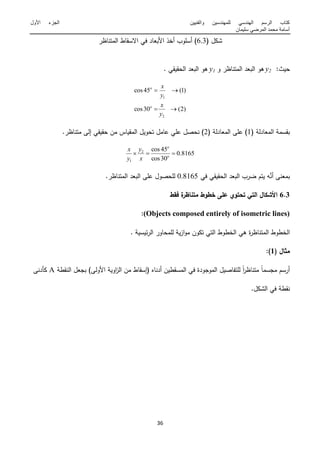 ‫والفنٌٌن‬ ‫للمهندسٌن‬ ً‫الهندس‬ ‫الرسم‬ ‫كتاب‬‫األول‬ ‫الجزء‬
‫سلٌمان‬ ً‫المرض‬ ‫محمد‬ ‫أسامة‬
12
( ‫شكؿ‬6.3‫المتناظر‬ ‫االسقاط‬ ‫في‬ ‫البعاد‬ ‫أخذ‬ ‫أسموب‬ )
‫ميث‬:y‫و‬ ‫المتناظر‬ ‫البعد‬ ‫ىو‬y‫المقيقي‬ ‫البعد‬ ‫ىو‬.
)2(30cos
)1(45cos
2
1


y
x
y
x
o
o
( ‫المعادلة‬ ‫بقسمة‬1( ‫المعادلة‬ ‫عمى‬ )2.‫متناظر‬ ‫إلى‬ ‫مقيقي‬ ‫مف‬ ‫المقياس‬ ‫تمويؿ‬ ‫عامؿ‬ ‫عمي‬ ‫نمصؿ‬ )
8165.0
30cos
45cos2
1
 o
o
x
y
y
x
‫في‬ ‫المقيقي‬ ‫البعد‬ ‫ضرب‬ ‫يتـ‬ ‫و‬َّ‫أن‬ ‫بمعنى‬6.8165.‫المتناظر‬ ‫البعد‬ ‫عمى‬ ‫لممصوؿ‬
6.3‫فقط‬ ‫ة‬‫متناظر‬ ‫خطوط‬ ‫عمى‬ ‫تحتوي‬ ‫التي‬ ‫األشكال‬
(Objects composed entirely of isometric lines):
. ‫ئيسية‬‫ر‬‫ال‬ ‫لممماور‬ ‫ية‬‫ز‬‫ا‬‫و‬‫م‬ ‫تكوف‬ ‫التي‬ ‫الخطوط‬ ‫ىي‬ ‫ة‬‫ر‬‫المتناظ‬ ‫الخطوط‬
( ‫مثال‬1:)
‫النقطة‬ ‫بمعؿ‬ )‫الولى‬ ‫اوية‬‫ز‬‫ال‬ ‫مف‬ ‫(إسقاط‬ ‫أدناه‬ ‫المسقطيف‬ ‫في‬ ‫المومودة‬ ‫لمتفاصيؿ‬ ً‫ا‬‫ر‬‫متناظ‬ ً‫ا‬‫ممسم‬ ‫أرسـ‬A‫دنى‬ ‫ك‬
.‫الشكؿ‬ ‫في‬ ‫نقطة‬
 