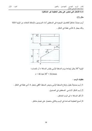 ‫والفنٌٌن‬ ‫للمهندسٌن‬ ً‫الهندس‬ ‫الرسم‬ ‫كتاب‬‫األول‬ ‫الجزء‬
‫سلٌمان‬ ً‫المرض‬ ‫محمد‬ ‫أسامة‬
14
6.4:‫ة‬‫المتناظر‬ ‫غير‬ ‫الخطوط‬ ‫بعض‬ ‫عمى‬ ‫تحتوي‬ ‫التي‬ ‫األشكال‬
‫مثال‬(2:)
َّ‫ممس‬ ‫أرسـ‬ً‫ا‬‫م‬ً‫ا‬‫ر‬‫متناظ‬‫ة‬ ‫ال‬ ‫ال‬ ‫اوية‬‫ز‬‫ال‬ ‫مف‬ ‫المتعامد‬ ‫باةسقاط‬ ‫المرسوميف‬ ‫أدناه‬ ‫المسقطيف‬ ‫في‬ ‫المومودة‬ ‫لمتفاصيؿ‬
‫بمعؿ‬ ‫وذلؾ‬A. ‫الشكؿ‬ ‫في‬ ‫نقطة‬ ‫دنى‬ ‫ك‬
‫اوية‬‫ز‬‫ال‬366
‫المسافة‬ ‫وقياس‬ ‫أسي‬‫ر‬‫ال‬ ‫المسقط‬ ‫برسـ‬ ‫إيمادىا‬ ‫يمكف‬x‫بالمساب‬ ‫أو‬:
mm26.6=366
tanx =
: ‫الرسم‬ ‫ات‬‫و‬‫خط‬
1ً‫ا‬‫صندوق‬ ‫أرسـ‬ /‫الفقي‬ ‫المسقط‬ ‫وعرض‬ ‫أسي‬‫ر‬‫ال‬ ‫المسقط‬ ‫تفاع‬‫ر‬‫ا‬‫و‬ ‫بطوؿ‬‫امعؿ‬‫و‬A. ‫الشكؿ‬ ‫في‬ ‫نقطة‬ ‫أدنى‬
2.‫الصندوؽ‬ ‫في‬ ‫لممسقطيف‬ ‫االساسي‬ ‫الشكؿ‬ ‫أرسـ‬ /
3‫المسافة‬ ‫أنقؿ‬ /x‫الم‬ ‫الرسـ‬ ‫الى‬‫ت‬.‫ناظر‬
4ُ‫م‬ ‫عمى‬ ‫ستمصؿ‬ ‫وبالتالي‬ ‫الرسـ‬ ‫في‬ ‫المساعدة‬ ‫الخطوط‬ ‫أمسح‬ /َّ‫مس‬.‫متناظر‬ ‫ـ‬
 
