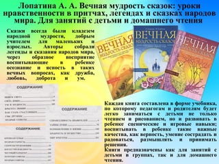 Лопатина А. А. Вечная мудрость сказок: уроки
нравственности в притчах, легендах и сказках народов
мира. Для занятий с детьми и домашнего чтения
Сказки всегда были кладезем
народной мудрости, добрым
учителем для маленьких и
взрослых. Авторы собрали
легенды и сказания народов мира,
через образное восприятие
воспитывающие в ребенке
осознание и ясность в таких
вечных вопросах, как дружба,
любовь, доброта и ум.
Каждая книга составлена в форме учебника,
по которому педагогам и родителям будет
легко заниматься с детьми не только
чтением и рисованием, но и развивать в
ребенке сценические и игровые навыки;
воспитывать в ребенке такие важные
качества, как верность, умение сострадать и
радоваться, размышлять и принимать
решения.
Книги предназначены как для занятий с
детьми в группах, так и для домашнего
чтения.
 