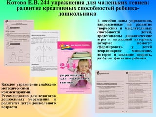 Котова Е.В. 244 упражнения для маленьких гениев:
развитие креативных способностей ребенка-
дошкольника
В пособии даны упражнения,
направленные на развитие
творческих и мыслительных
способностей детей,
представлены дидактические
игры и наглядный материал,
которые помогут
сформировать у детей
неординарное мышление,
интерес и желание творить,
разбудят фантазию ребенка.
Каждое упражнение снабжено
методическими
комментариями.
Рекомендовано для педагогов
дошкольных учреждений и
родителей детей дошкольного
возраста
 