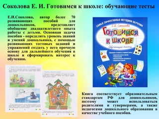 Соколова Е. И. Готовимся к школе: обучающие тесты
Е.И.Соколова, автор более 70
развивающих пособий для
дошкольников, представляет
обобщение двадцатилетнего опыта
работы с детьми. Основная задача
пособия - определить уровень знаний
и умений дошкольника, с помощью
развивающих тестовых заданий и
упражнений создать у него прочную
основу для дальнейшего обучения в
школе и сформировать интерес к
обучению.
Книга соответствует образовательным
стандартам РФ для дошкольников,
поэтому может использоваться
родителями и гувернерами, а также
педагогами дошкольного образования в
качестве учебного пособия.
 