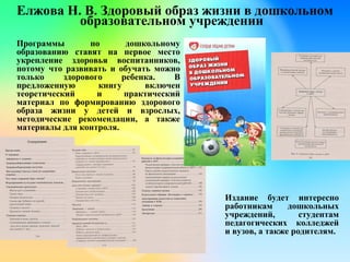 Елжова Н. В. Здоровый образ жизни в дошкольном
образовательном учреждении
Программы по дошкольному
образованию ставят на первое место
укрепление здоровья воспитанников,
потому что развивать и обучать можно
только здорового ребенка. В
предложенную книгу включен
теоретический и практический
материал по формированию здорового
образа жизни у детей и взрослых,
методические рекомендации, а также
материалы для контроля.
Издание будет интересно
работникам дошкольных
учреждений, студентам
педагогических колледжей
и вузов, а также родителям.
 