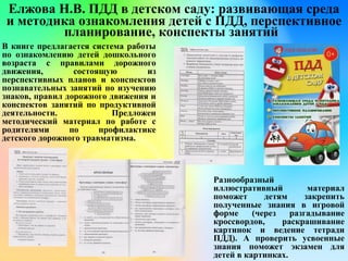 Елжова Н.В. ПДД в детском саду: развивающая среда
и методика ознакомления детей с ПДД, перспективное
планирование, конспекты занятий
В книге предлагается система работы
по ознакомлению детей дошкольного
возраста с правилами дорожного
движения, состоящую из
перспективных планов и конспектов
познавательных занятий по изучению
знаков, правил дорожного движения и
конспектов занятий по продуктивной
деятельности. Предложен
методический материал по работе с
родителями по профилактике
детского дорожного травматизма.
Разнообразный
иллюстративный материал
поможет детям закрепить
полученные знания в игровой
форме (через разгадывание
кроссвордов, раскрашивание
картинок и ведение тетради
ПДД). А проверить усвоенные
знания поможет экзамен для
детей в картинках.
 