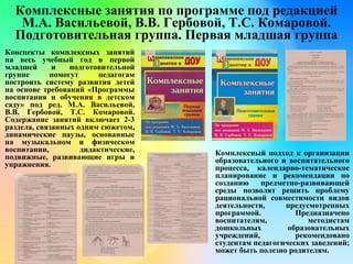 Комплексные занятия по программе под редакцией
М.А. Васильевой, В.В. Гербовой, Т.С. Комаровой.
Подготовительная группа. Первая младшая группа
Конспекты комплексных занятий
на весь учебный год в первой
младшей и подготовительной
группе помогут педагогам
построить систему развития детей
на основе требований «Программы
воспитания и обучения в детском
саду» под ред. М.А. Васильевой,
В.В. Гербовой, Т.С. Комаровой.
Содержание занятий включает 2-3
раздела, связанных одним сюжетом,
динамические паузы, основанные
на музыкальном и физическом
воспитании, дидактические,
подвижные, развивающие игры и
упражнения.
Комплексный подход к организации
образовательного и воспитательного
процесса, календарно-тематическое
планирование и рекомендации по
созданию предметно-развивающей
среды позволят решить проблему
рациональной совместимости видов
деятельности, предусмотренных
программой. Предназначено
воспитателям, методистам
дошкольных образовательных
учреждений, рекомендовано
студентам педагогических заведений;
может быть полезно родителям.
 