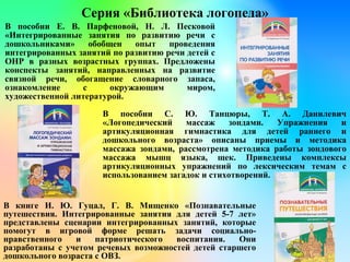 Серия «Библиотека логопеда»
В пособии Е. В. Парфеновой, Н. Л. Песковой
«Интегрированные занятия по развитию речи с
дошкольниками» обобщен опыт проведения
интегрированных занятий по развитию речи детей с
ОНР в разных возрастных группах. Предложены
конспекты занятий, направленных на развитие
связной речи, обогащение словарного запаса,
ознакомление с окружающим миром,
художественной литературой.
В книге И. Ю. Гуцал, Г. В. Мищенко «Познавательные
путешествия. Интегрированные занятия для детей 5-7 лет»
представлены сценарии интегрированных занятий, которые
помогут в игровой форме решать задачи социально-
нравственного и патриотического воспитания. Они
разработаны с учетом речевых возможностей детей старшего
дошкольного возраста с ОВЗ.
В пособии С. Ю. Танцюры, Т. А. Данилевич
«Логопедический массаж зондами. Упражнения и
артикуляционная гимнастика для детей раннего и
дошкольного возраста» описаны приемы и методика
массажа зондами, рассмотрена методика работы зондового
массажа мышц языка, щек. Приведены комплексы
артикуляционных упражнений по лексическим темам с
использованием загадок и стихотворений.
 