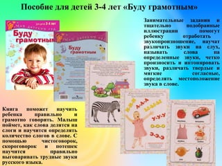 Пособие для детей 3-4 лет «Буду грамотным»
Занимательные задания и
тщательно подобранные
иллюстрации помогут
ребенку отработать
звукопроизношение, научат
различать звуки на слух,
называть слова на
определенные звуки, четко
произносить и интонировать
звуки, различать твердые и
мягкие согласные,
определять местоположение
звука в слове.
Книга поможет научить
ребенка правильно и
грамотно говорить. Малыш
поймет, как слова делятся на
слоги и научится определять
количество слогов в слове. С
помощью чистоговорок,
скороговорок и потешек
научится правильно
выговаривать трудные звуки
русского языка.
 