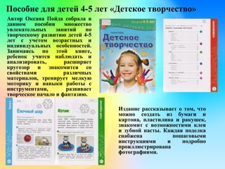 Пособие для детей 4-5 лет «Детское творчество»
Автор Оксана Пойда собрала в
данном пособии множество
увлекательных занятий по
творческому развитию детей 4-5
лет с учетом возрастных и
индивидуальных особенностей.
Занимаясь по этой книге,
ребенок учится наблюдать и
анализировать, расширяет
кругозор и знакомится со
свойствами различных
материалов, тренирует мелкую
моторику и навыки работы с
инструментами, развивает
творческое начало и фантазию.
Издание рассказывает о том, что
можно создать из бумаги и
картона, пластилина и ракушек,
знакомит с возможностями клея
и зубной пасты. Каждая поделка
снабжена пошаговыми
инструкциями и подробно
проиллюстрирована
фотографиями.
 