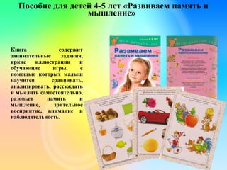 Пособие для детей 4-5 лет «Развиваем память и
мышление»
Книга содержит
занимательные задания,
яркие иллюстрации и
обучающие игры, с
помощью которых малыш
научится сравнивать,
анализировать, рассуждать
и мыслить самостоятельно,
разовьет память и
мышление, зрительное
восприятие, внимание и
наблюдательность.
 