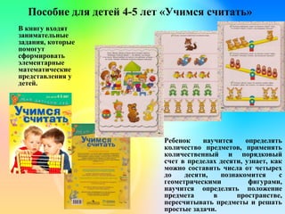 Пособие для детей 4-5 лет «Учимся считать»
В книгу входят
занимательные
задания, которые
помогут
сформировать
элементарные
математические
представления у
детей.
Ребенок научится определять
количество предметов, применять
количественный и порядковый
счет в пределах десяти, узнает, как
можно составить числа от четырех
до десяти, познакомится с
геометрическими фигурами,
научится определять положение
предмета в пространстве,
пересчитывать предметы и решать
простые задачи.
 