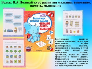 Белых В.А.Полный курс развития малыша: внимание,
память, мышление
Всестороннее развитие
малыша возможно лишь при
выполнении самых
разнообразных заданий,
упражнений и задачек. В этой
книге чего только нет:
лабиринты, загадки,
сравнилки, игры на поиск
предметов и многое другое.
Потренируем внимание,
мышление и память, увеличим
словарный запас и, конечно
же, весело проведем время!
 