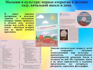 Малыши и культура: первые открытия в детском
саду, начальной школе и дома
В книге описаны
интересные и полезные
занятия с малышами,
которые можно проводить
в детском саду, детском
центре или клубе, в кругу
семьи - обычным вечером
или во время детского
праздника.
Занятия соответствуют возрасту детей
и открывают малышам
захватывающий мир культуры -
орнаментов, математических
закономерностей, рождения Земли и
человека на ней. На страницах книги
и на диске (прилагается к изданию)
представлены все материалы -
раскраски, дорисуйки, фотографии.
 
