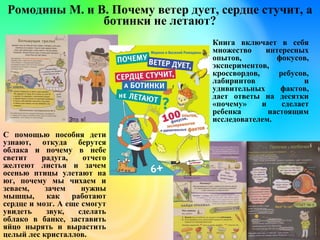 Ромодины М. и В. Почему ветер дует, сердце стучит, а
ботинки не летают?
Книга включает в себя
множество интересных
опытов, фокусов,
экспериментов,
кроссвордов, ребусов,
лабиринтов и
удивительных фактов,
дает ответы на десятки
«почему» и сделает
ребенка настоящим
исследователем.
С помощью пособия дети
узнают, откуда берутся
облака и почему в небе
светит радуга, отчего
желтеют листья и зачем
осенью птицы улетают на
юг, почему мы чихаем и
зеваем, зачем нужны
мышцы, как работают
сердце и мозг. А еще смогут
увидеть звук, сделать
облако в банке, заставить
яйцо нырять и вырастить
целый лес кристаллов.
 