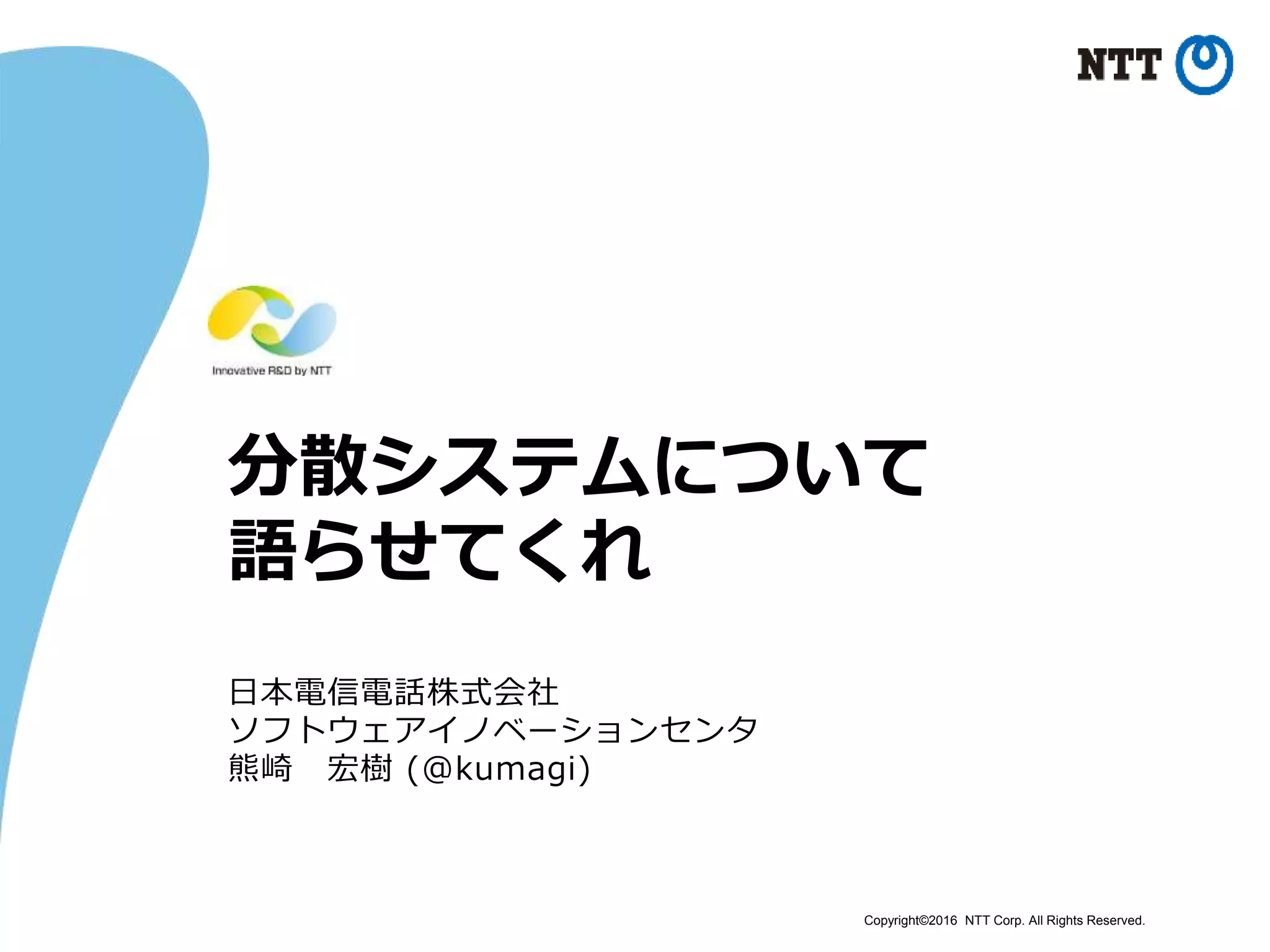 Copyright©2016 NTT Corp. All Rights Reserved.
分散システムについて
語らせてくれ
日本電信電話株式会社
ソフトウェアイノベーションセンタ
熊崎 宏樹 (@kumagi)
 