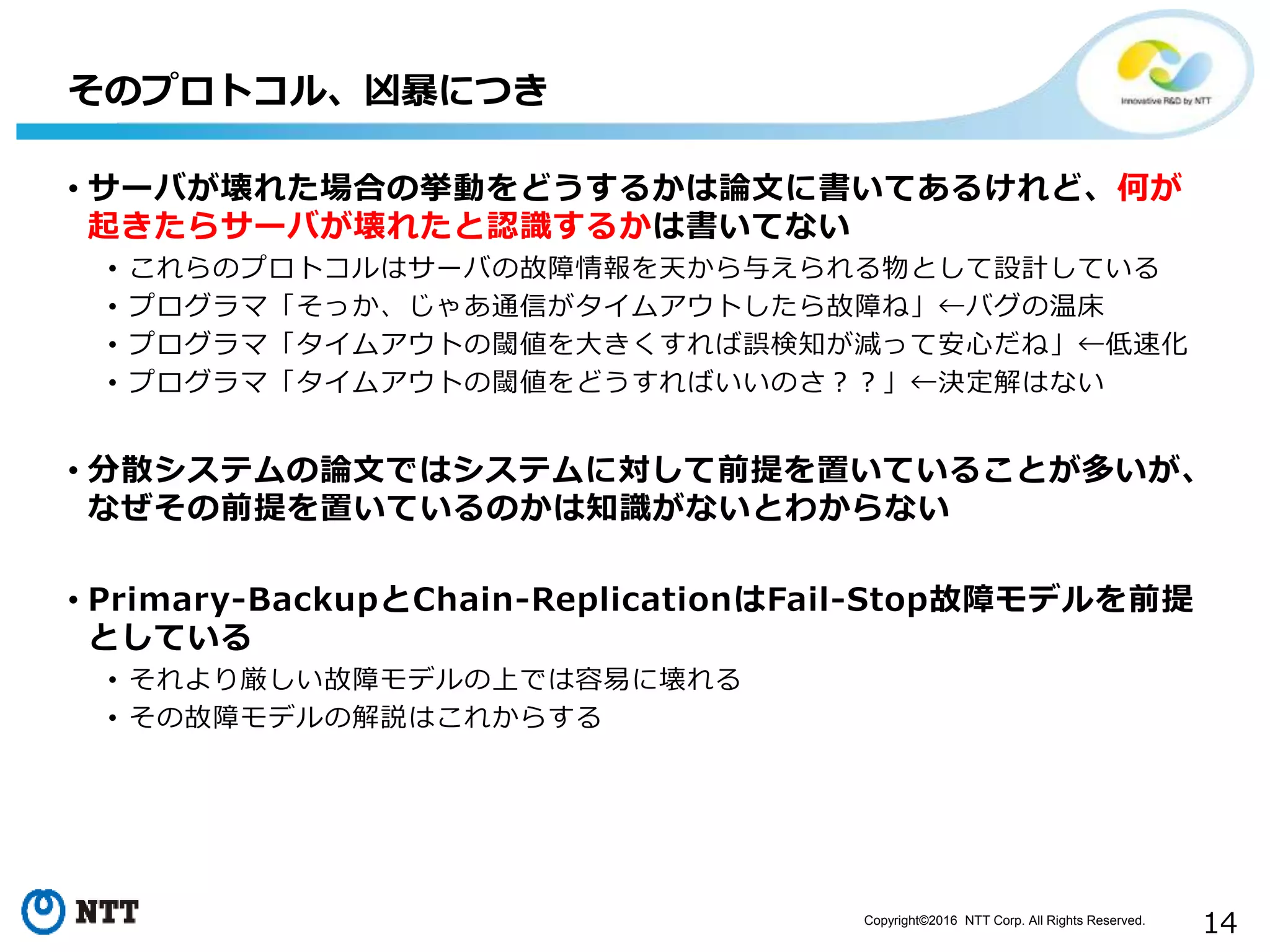 Copyright©2016 NTT Corp. All Rights Reserved.
14
• サーバが壊れた場合の挙動をどうするかは論文に書いてあるけれど、何が
起きたらサーバが壊れたと認識するかは書いてない
• これらのプロトコルはサーバの故障情報を天から与えられる物として設計している
• プログラマ「そっか、じゃあ通信がタイムアウトしたら故障ね」←バグの温床
• プログラマ「タイムアウトの閾値を大きくすれば誤検知が減って安心だね」←低速化
• プログラマ「タイムアウトの閾値をどうすればいいのさ？？」←決定解はない
• 分散システムの論文ではシステムに対して前提を置いていることが多いが、
なぜその前提を置いているのかは知識がないとわからない
• Primary-BackupとChain-ReplicationはFail-Stop故障モデルを前提
としている
• それより厳しい故障モデルの上では容易に壊れる
• その故障モデルの解説はこれからする
そのプロトコル、凶暴につき
 
