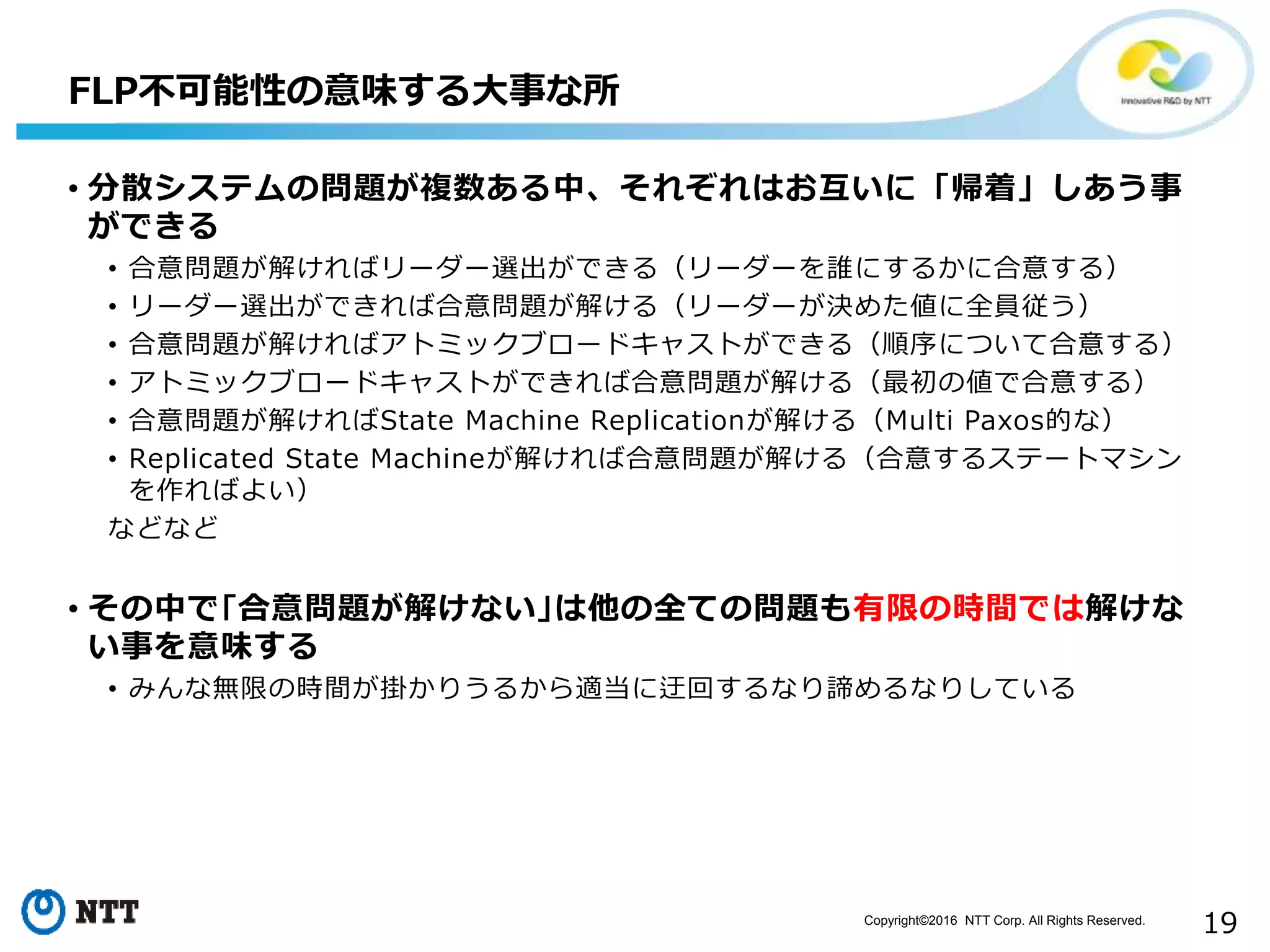 Copyright©2016 NTT Corp. All Rights Reserved.
19
• 分散システムの問題が複数ある中、それぞれはお互いに「帰着」しあう事
ができる
• 合意問題が解ければリーダー選出ができる（リーダーを誰にするかに合意する）
• リーダー選出ができれば合意問題が解ける（リーダーが決めた値に全員従う）
• 合意問題が解ければアトミックブロードキャストができる（順序について合意する）
• アトミックブロードキャストができれば合意問題が解ける（最初の値で合意する）
• 合意問題が解ければState Machine Replicationが解ける（Multi Paxos的な）
• Replicated State Machineが解ければ合意問題が解ける（合意するステートマシン
を作ればよい）
などなど
• その中で｢合意問題が解けない｣は他の全ての問題も有限の時間では解けな
い事を意味する
• みんな無限の時間が掛かりうるから適当に迂回するなり諦めるなりしている
FLP不可能性の意味する大事な所
 