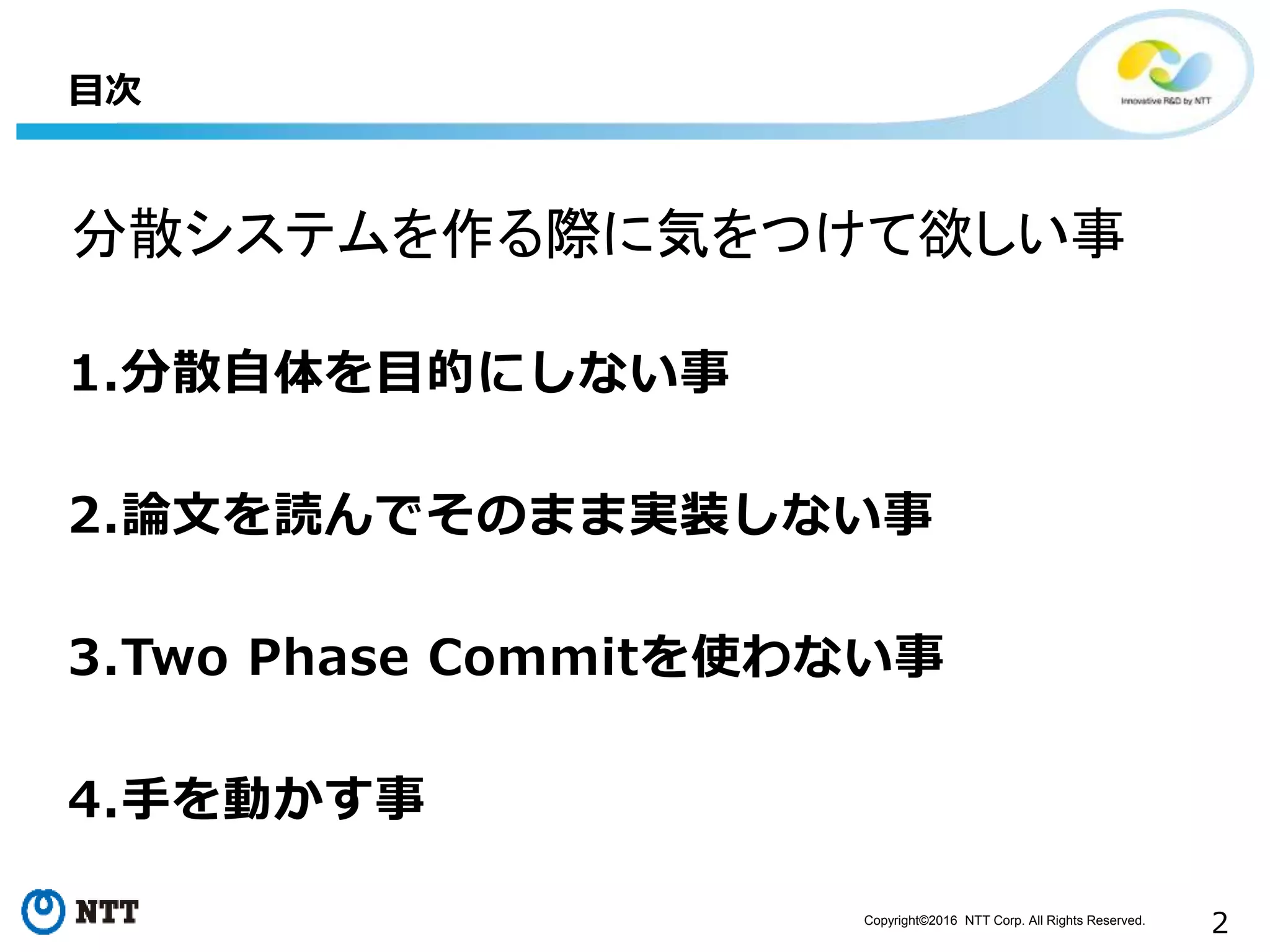 Copyright©2016 NTT Corp. All Rights Reserved.
2
1.分散自体を目的にしない事
2.論文を読んでそのまま実装しない事
3.Two Phase Commitを使わない事
4.手を動かす事
目次
分散システムを作る際に気をつけて欲しい事
 