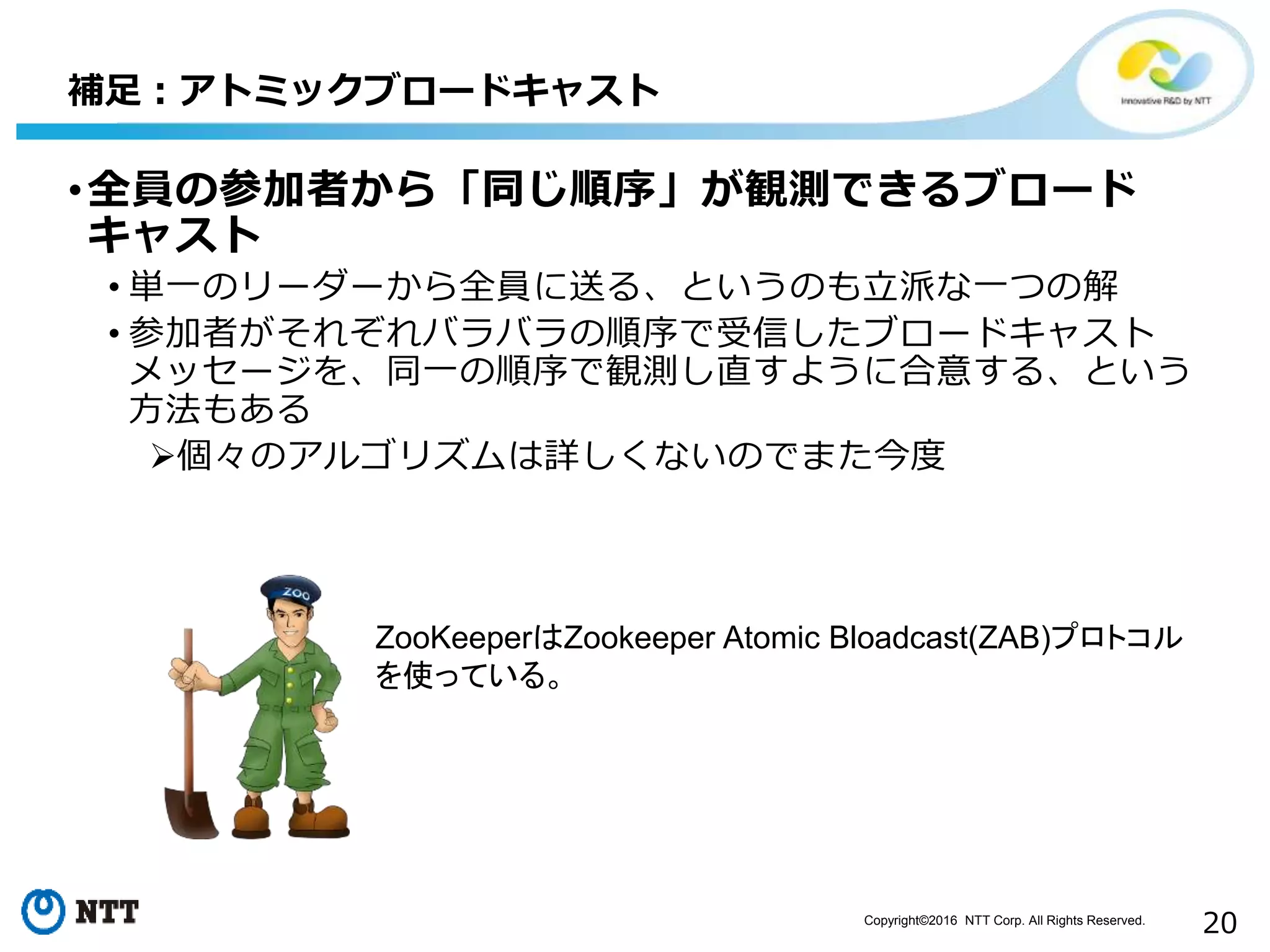 Copyright©2016 NTT Corp. All Rights Reserved.
20
•全員の参加者から「同じ順序」が観測できるブロード
キャスト
• 単一のリーダーから全員に送る、というのも立派な一つの解
• 参加者がそれぞれバラバラの順序で受信したブロードキャスト
メッセージを、同一の順序で観測し直すように合意する、という
方法もある
個々のアルゴリズムは詳しくないのでまた今度
補足：アトミックブロードキャスト
ZooKeeperはZookeeper Atomic Bloadcast(ZAB)プロトコル
を使っている。
 