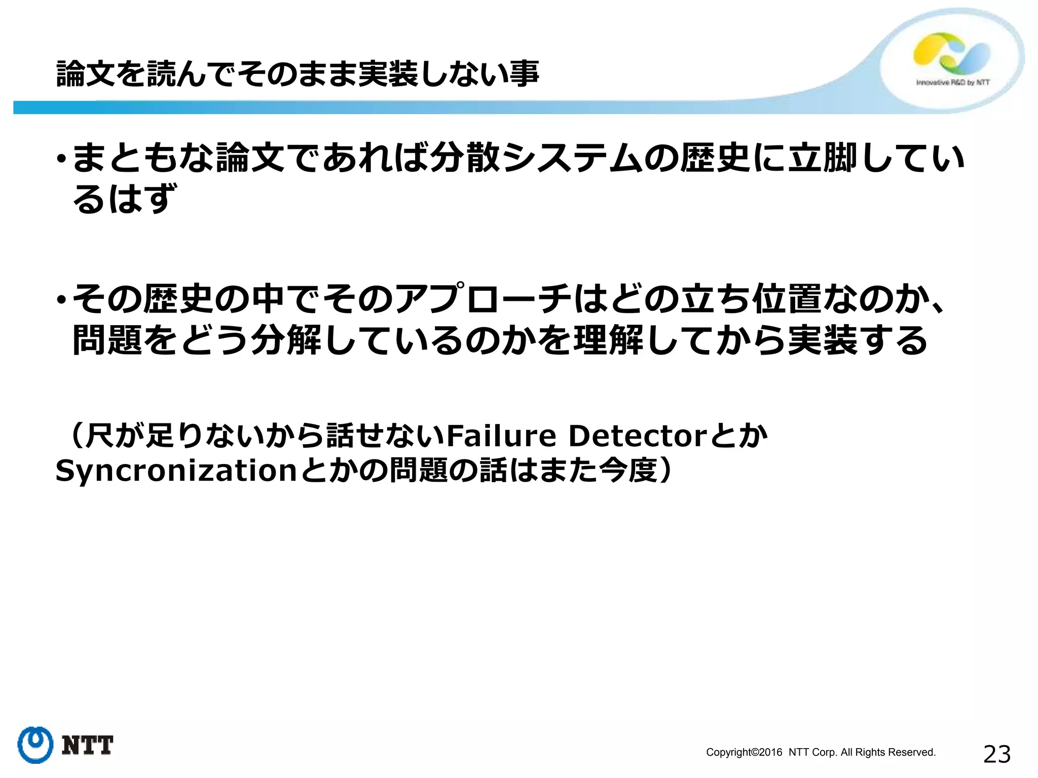Copyright©2016 NTT Corp. All Rights Reserved.
23
•まともな論文であれば分散システムの歴史に立脚してい
るはず
•その歴史の中でそのアプローチはどの立ち位置なのか、
問題をどう分解しているのかを理解してから実装する
（尺が足りないから話せないFailure Detectorとか
Syncronizationとかの問題の話はまた今度）
論文を読んでそのまま実装しない事
 
