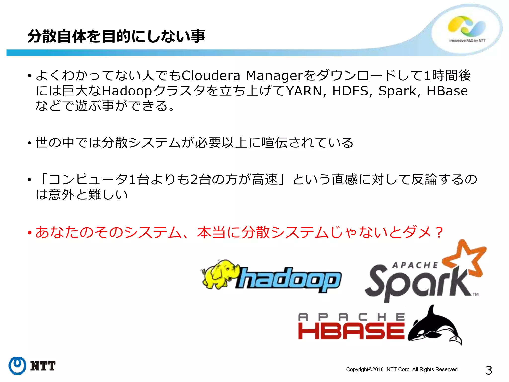 Copyright©2016 NTT Corp. All Rights Reserved.
3
• よくわかってない人でもCloudera Managerをダウンロードして1時間後
には巨大なHadoopクラスタを立ち上げてYARN, HDFS, Spark, HBase
などで遊ぶ事ができる。
• 世の中では分散システムが必要以上に喧伝されている
• 「コンピュータ1台よりも2台の方が高速」という直感に対して反論するの
は意外と難しい
• あなたのそのシステム、本当に分散システムじゃないとダメ？
分散自体を目的にしない事
 