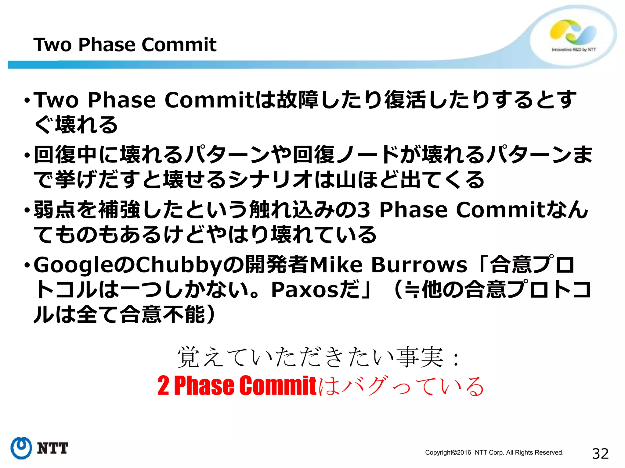 Copyright©2016 NTT Corp. All Rights Reserved.
32
Two Phase Commit
•Two Phase Commitは故障したり復活したりするとす
ぐ壊れる
•回復中に壊れるパターンや回復ノードが壊れるパターンま
で挙げだすと壊せるシナリオは山ほど出てくる
•弱点を補強したという触れ込みの3 Phase Commitなん
てものもあるけどやはり壊れている
•GoogleのChubbyの開発者Mike Burrows「合意プロ
トコルは一つしかない。Paxosだ」（≒他の合意プロトコ
ルは全て合意不能）
覚えていただきたい事実：
2 Phase Commitはバグっている
 