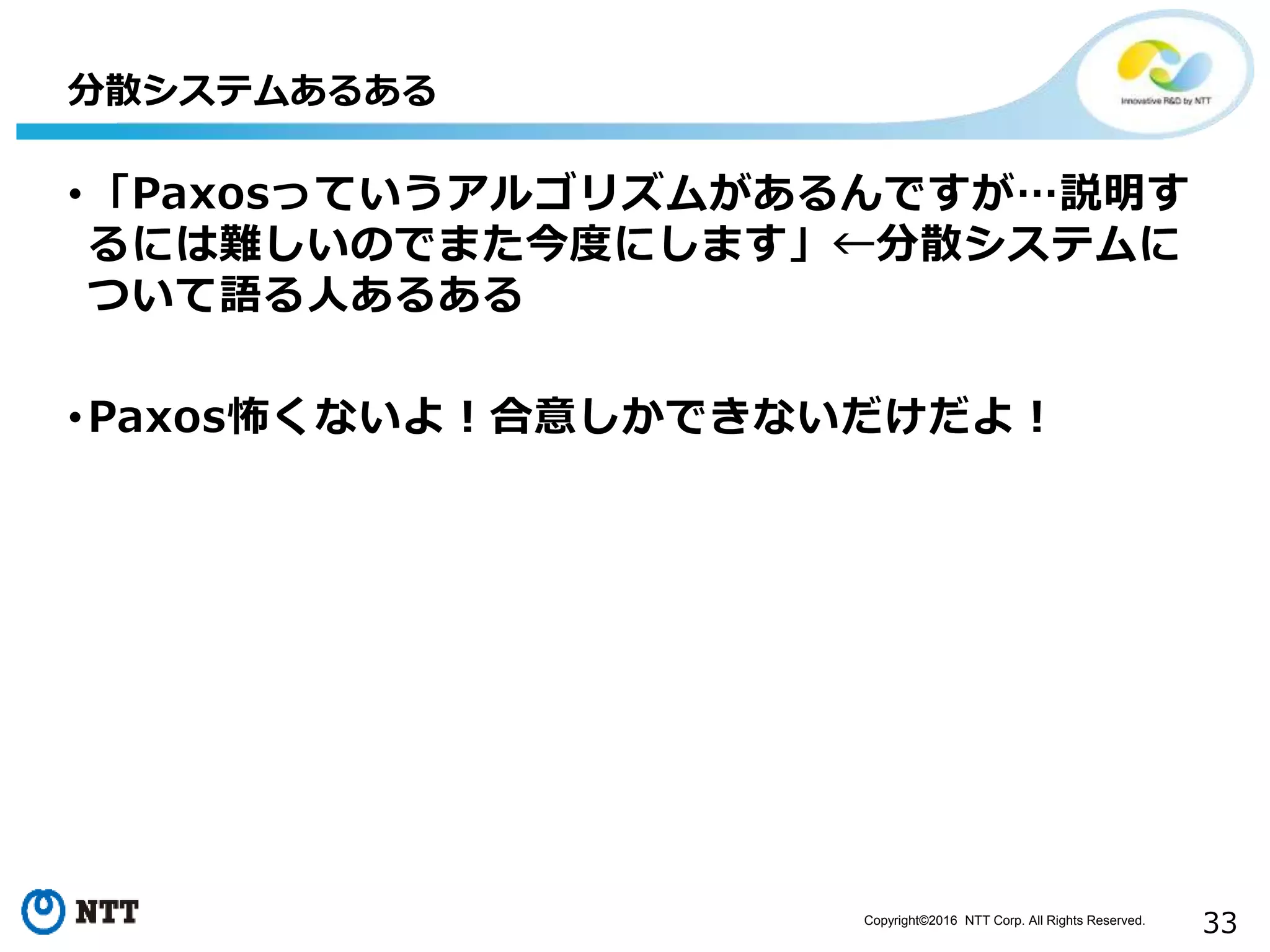 Copyright©2016 NTT Corp. All Rights Reserved.
33
•「Paxosっていうアルゴリズムがあるんですが…説明す
るには難しいのでまた今度にします」←分散システムに
ついて語る人あるある
•Paxos怖くないよ！合意しかできないだけだよ！
分散システムあるある
 